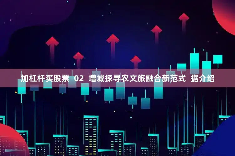 加杠杆买股票  02  增城探寻农文旅融合新范式  据介绍