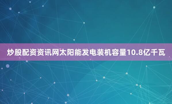 炒股配资资讯网太阳能发电装机容量10.8亿千瓦