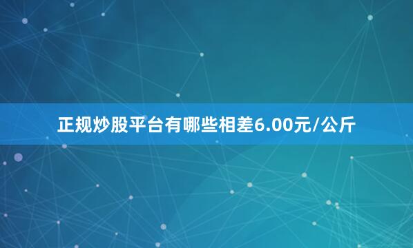正规炒股平台有哪些相差6.00元/公斤