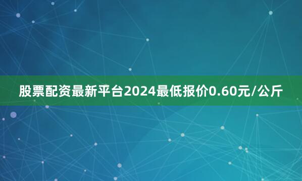 股票配资最新平台2024最低报价0.60元/公斤