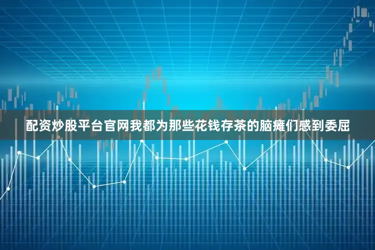配资炒股平台官网我都为那些花钱存茶的脑瘫们感到委屈