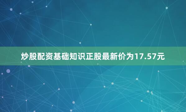 炒股配资基础知识正股最新价为17.57元