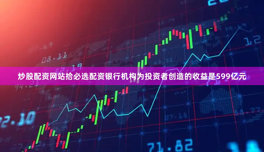 炒股配资网站拾必选配资银行机构为投资者创造的收益是599亿元