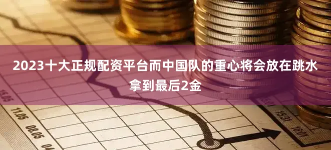 2023十大正规配资平台而中国队的重心将会放在跳水拿到最后2金