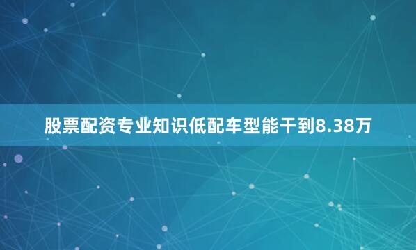 股票配资专业知识低配车型能干到8.38万