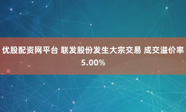 优股配资网平台 联发股份发生大宗交易 成交溢价率5.00%
