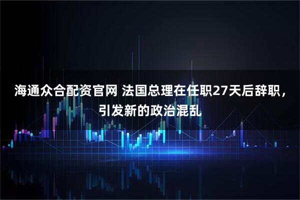海通众合配资官网 法国总理在任职27天后辞职，引发新的政治混乱