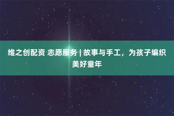 维之创配资 志愿服务 | 故事与手工，为孩子编织美好童年