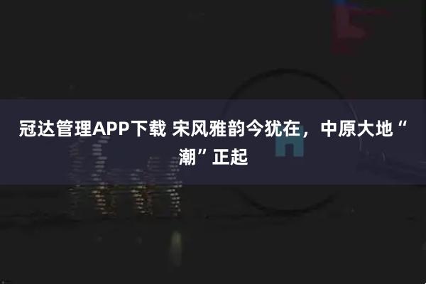 冠达管理APP下载 宋风雅韵今犹在，中原大地“潮”正起