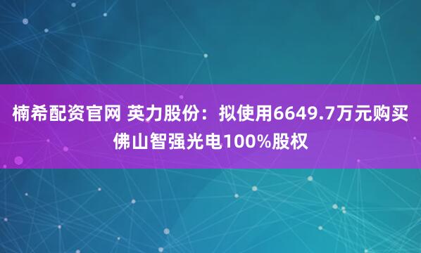 楠希配资官网 英力股份：拟使用6649.7万元购买佛山智强光电100%股权