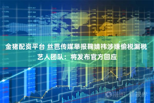 金猪配资平台 丝芭传媒举报鞠婧祎涉嫌偷税漏税 艺人团队：将发布官方回应