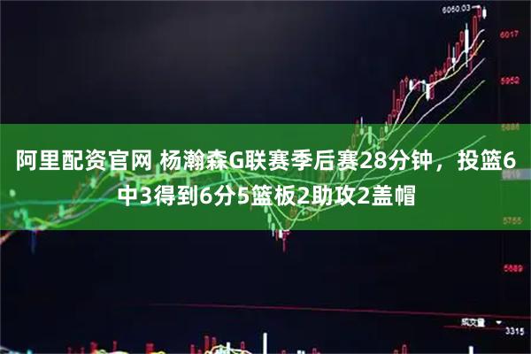 阿里配资官网 杨瀚森G联赛季后赛28分钟，投篮6中3得到6分5篮板2助攻2盖帽