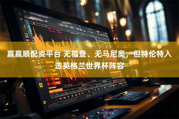 赢赢顺配资平台 无福登、无马尼奥，但特伦特入选英格兰世界杯阵容