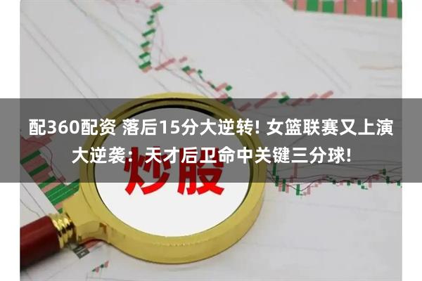 配360配资 落后15分大逆转! 女篮联赛又上演大逆袭：天才后卫命中关键三分球!