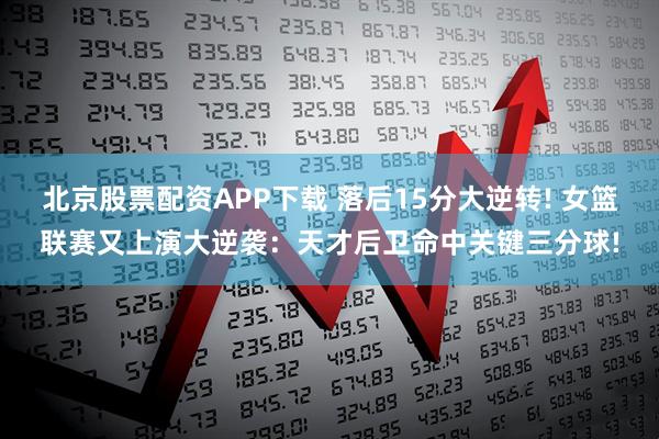 北京股票配资APP下载 落后15分大逆转! 女篮联赛又上演大逆袭：天才后卫命中关键三分球!