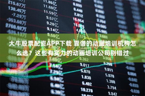 大牛股票配资APP下载 靠谱的动画培训机构怎么选？这些有实力的动画培训公司别错过