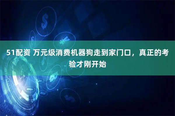 51配资 万元级消费机器狗走到家门口，真正的考验才刚开始