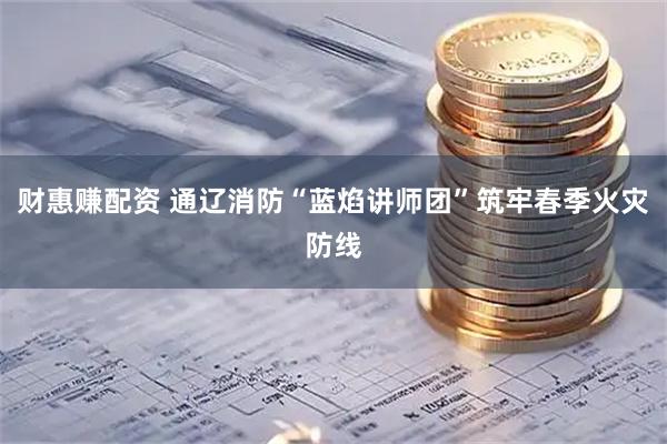 财惠赚配资 通辽消防“蓝焰讲师团”筑牢春季火灾防线