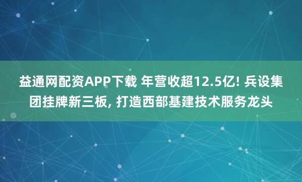 益通网配资APP下载 年营收超12.5亿! 兵设集团挂牌新三板, 打造西部基建技术服务龙头