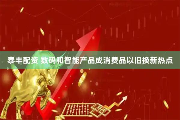 泰丰配资 数码和智能产品成消费品以旧换新热点