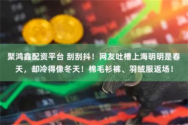 聚鸿鑫配资平台 刮刮抖！网友吐槽上海明明是春天，却冷得像冬天！棉毛衫裤、羽绒服返场！