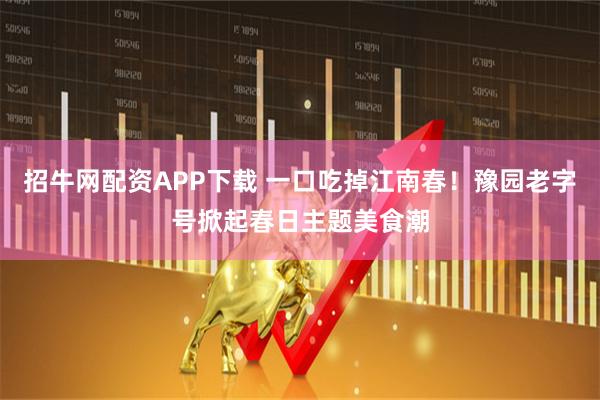 招牛网配资APP下载 一口吃掉江南春！豫园老字号掀起春日主题美食潮