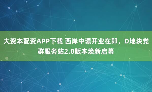 大资本配资APP下载 西岸中環开业在即，D地块党群服务站2.0版本焕新启幕