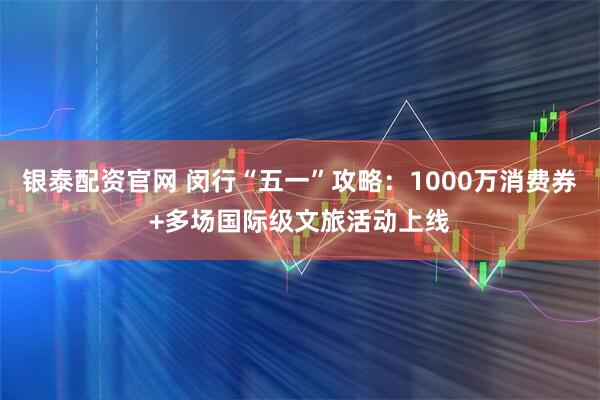 银泰配资官网 闵行“五一”攻略：1000万消费券+多场国际级文旅活动上线