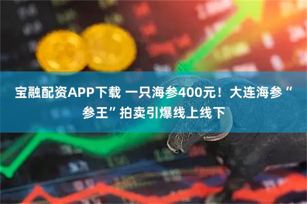 宝融配资APP下载 一只海参400元！大连海参“参王”拍卖引爆线上线下