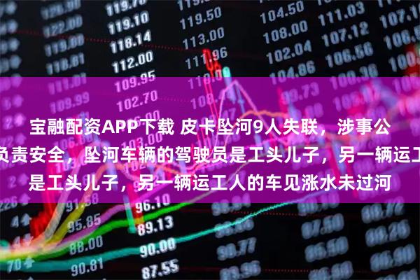 宝融配资APP下载 皮卡坠河9人失联，涉事公司负责人：约定工头负责安全，坠河车辆的驾驶员是工头儿子，另一辆运工人的车见涨水未过河