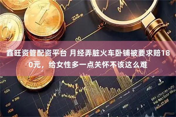 鑫旺资管配资平台 月经弄脏火车卧铺被要求赔180元，给女性多一点关怀不该这么难